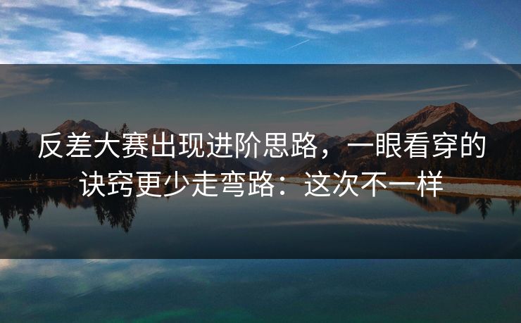 反差大赛出现进阶思路，一眼看穿的诀窍更少走弯路：这次不一样