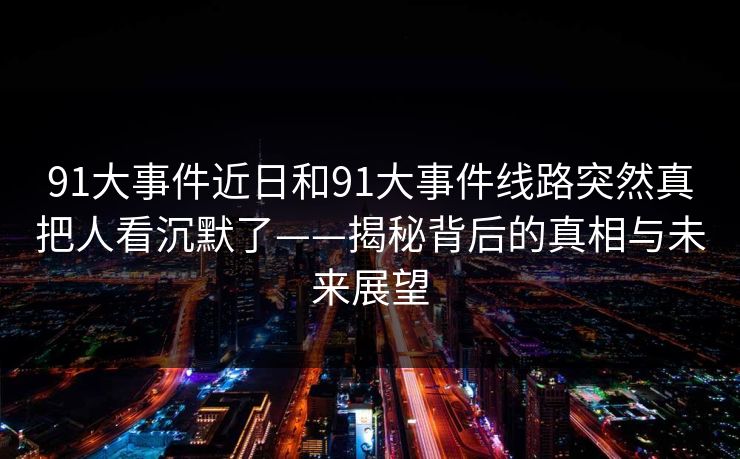 91大事件近日和91大事件线路突然真把人看沉默了——揭秘背后的真相与未来展望 91大事件近日和91大事件线路突然真把人看沉默了——揭秘背后的真相与未来展望